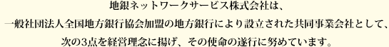 地銀ネットワークサービス株式会社は、一般社団法人全国地方銀行協会加盟の地方銀行により設立された共同事業会社として、次の3点を経営理念に揚げ、その使命の遂行に努めています。