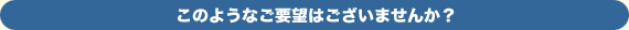 このようなご要望はございませんか？